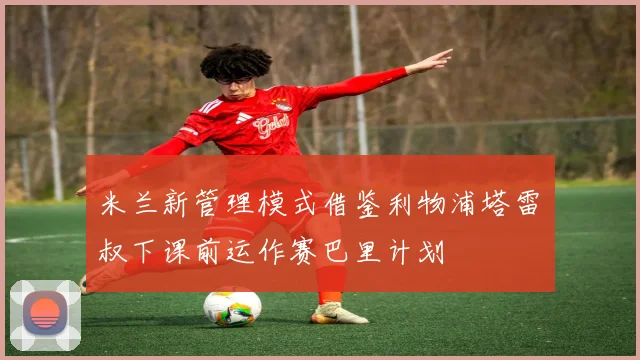米兰新管理模式借鉴利物浦塔雷囧叔下课前运作赛巴里计划