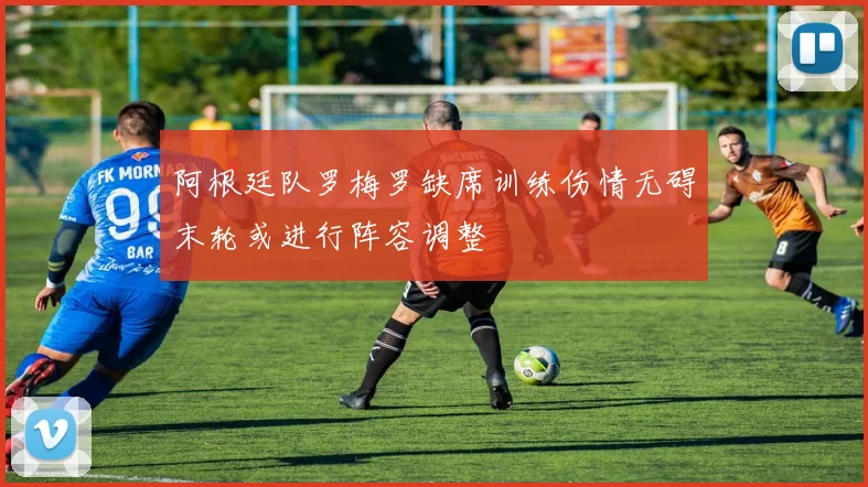 阿根廷队罗梅罗缺席训练伤情无碍末轮或进行阵容调整