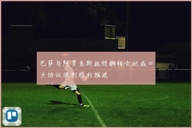 巴萨与阿贾克斯就特狮转会达成口头协议谈判顺利推进