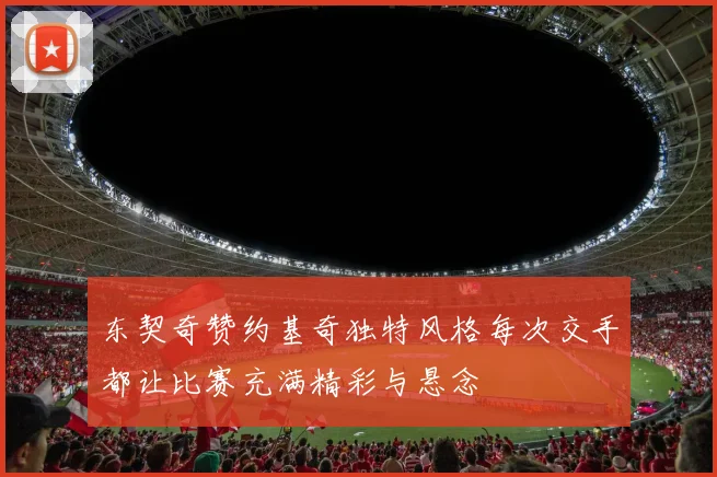 东契奇赞约基奇独特风格每次交手都让比赛充满精彩与悬念
