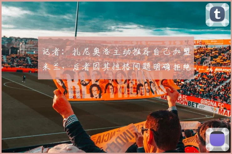 记者：扎尼奥洛主动推荐自己加盟米兰，后者因其性格问题明确拒绝