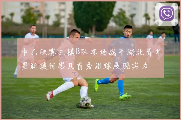 中乙联赛三镇B队客场战平湖北青年星新援何思凡首秀进球展现实力