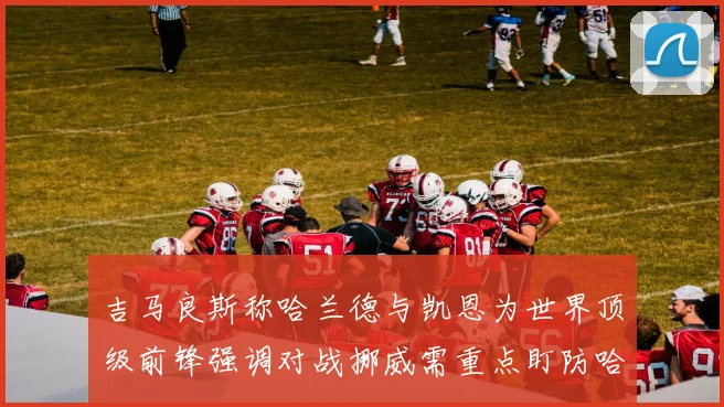 吉马良斯称哈兰德与凯恩为世界顶级前锋强调对战挪威需重点盯防哈兰德